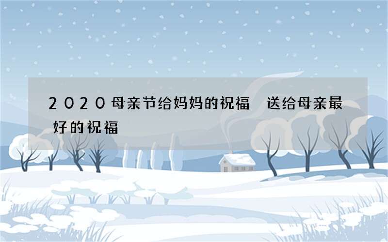 2020母亲节给妈妈的祝福 送给母亲最好的祝福